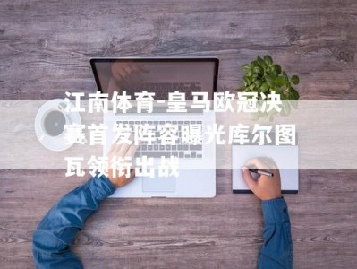 江南体育-皇马欧冠决赛首发阵容曝光库尔图瓦领衔出战