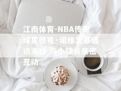 江南体育-NBA传奇球星德克·诺维茨基造访海口 与小球员亲密互动