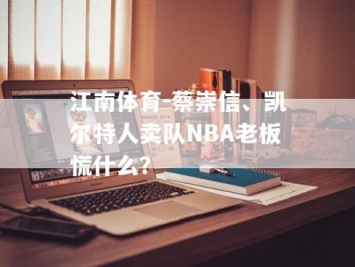 江南体育-蔡崇信、凯尔特人卖队NBA老板慌什么？