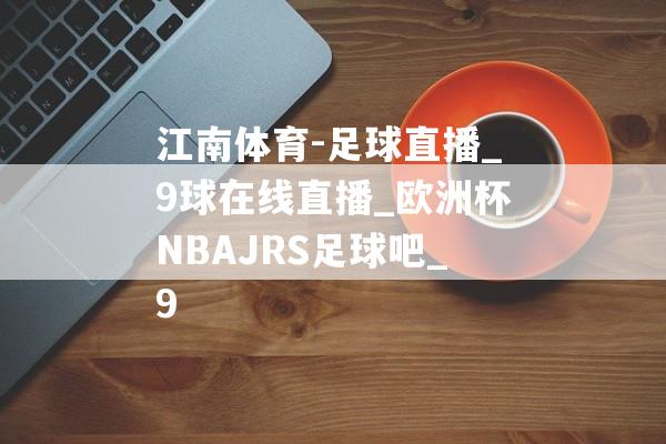 江南体育-足球直播_9球在线直播_欧洲杯NBAJRS足球吧_9